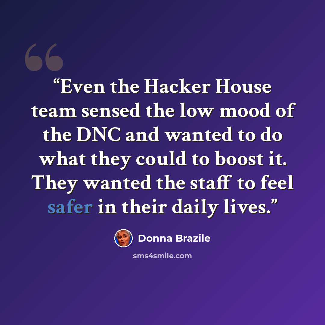 “Even the Hacker House team sensed the low mood of the DNC and wanted to do what they could to boost it. They wanted the staff to feel safer in their daily lives.” quote by Donna Brazile