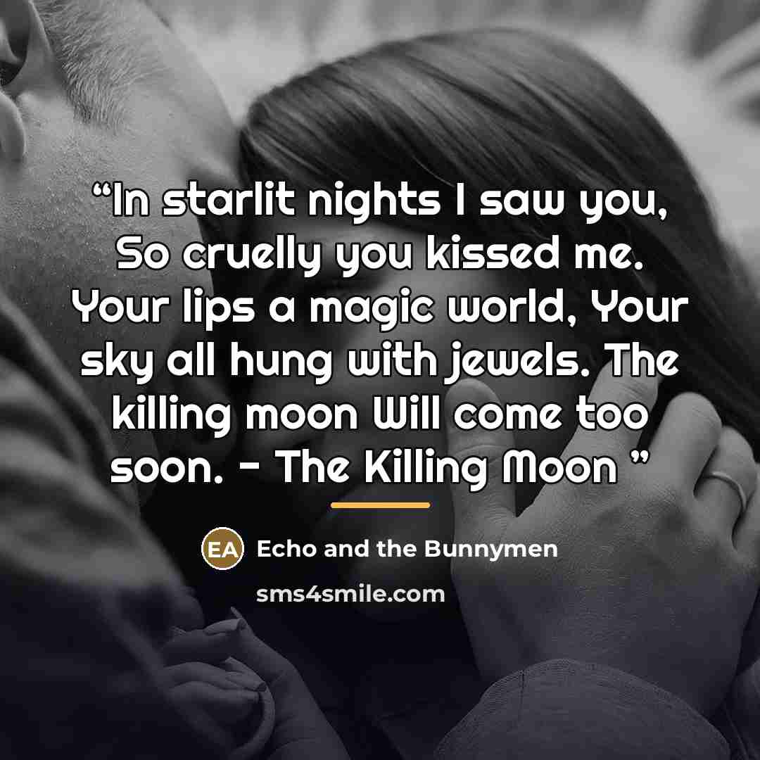 “In starlit nights I saw you, So cruelly you kissed me. Your lips a magic world, Your sky all hung with jewels. The killing moon Will come too soon. - The Killing Moon” quote by Echo and the Bunnymen