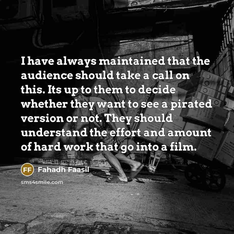 “I have always maintained that the audience should take a call on this. Its up to them to decide whether they want to see a pirated version or not. They should understand the effort and amount of hard work that go into a film.” quote by Fahadh Faasil