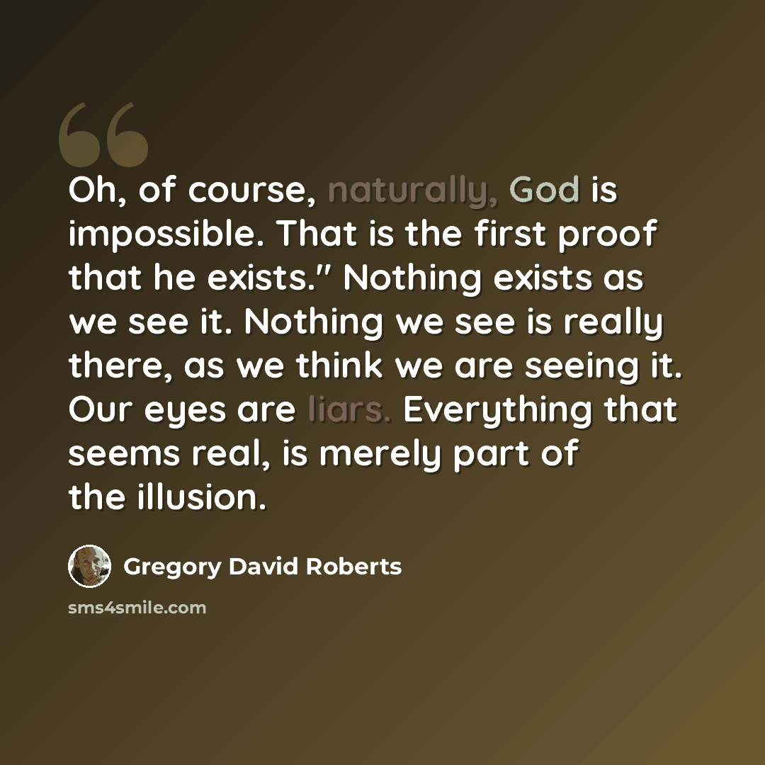 “Oh, of course, naturally, God is impossible. That is the first proof that he exists." Nothing exists as we see it. Nothing we see is really there, as we think we are seeing it. Our eyes are liars. Everything that seems real, is merely part of the illusion.” quote by Gregory David Roberts