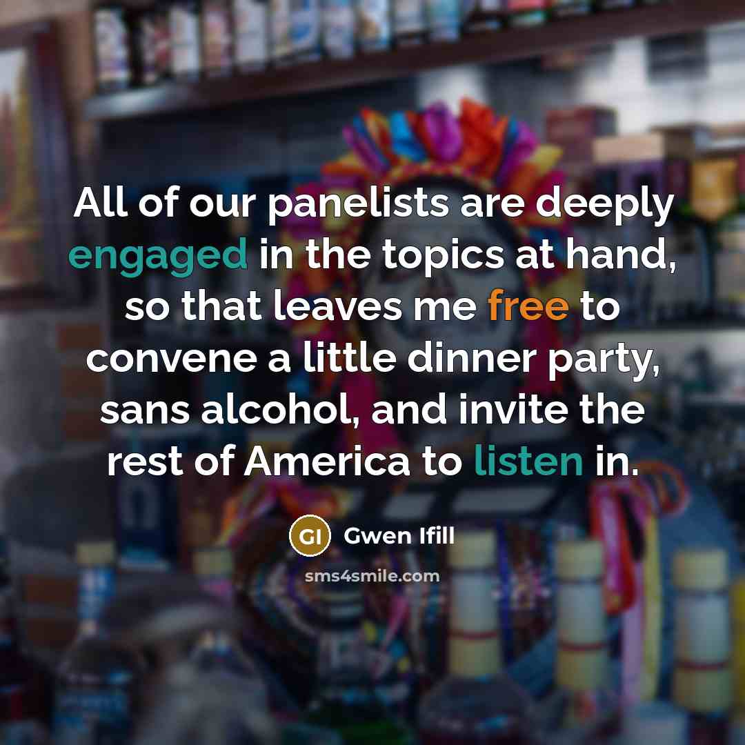 “All of our panelists are deeply engaged in the topics at hand, so that leaves me free to convene a little dinner party, sans alcohol, and invite the rest of America to listen in.” quote by Gwen Ifill
