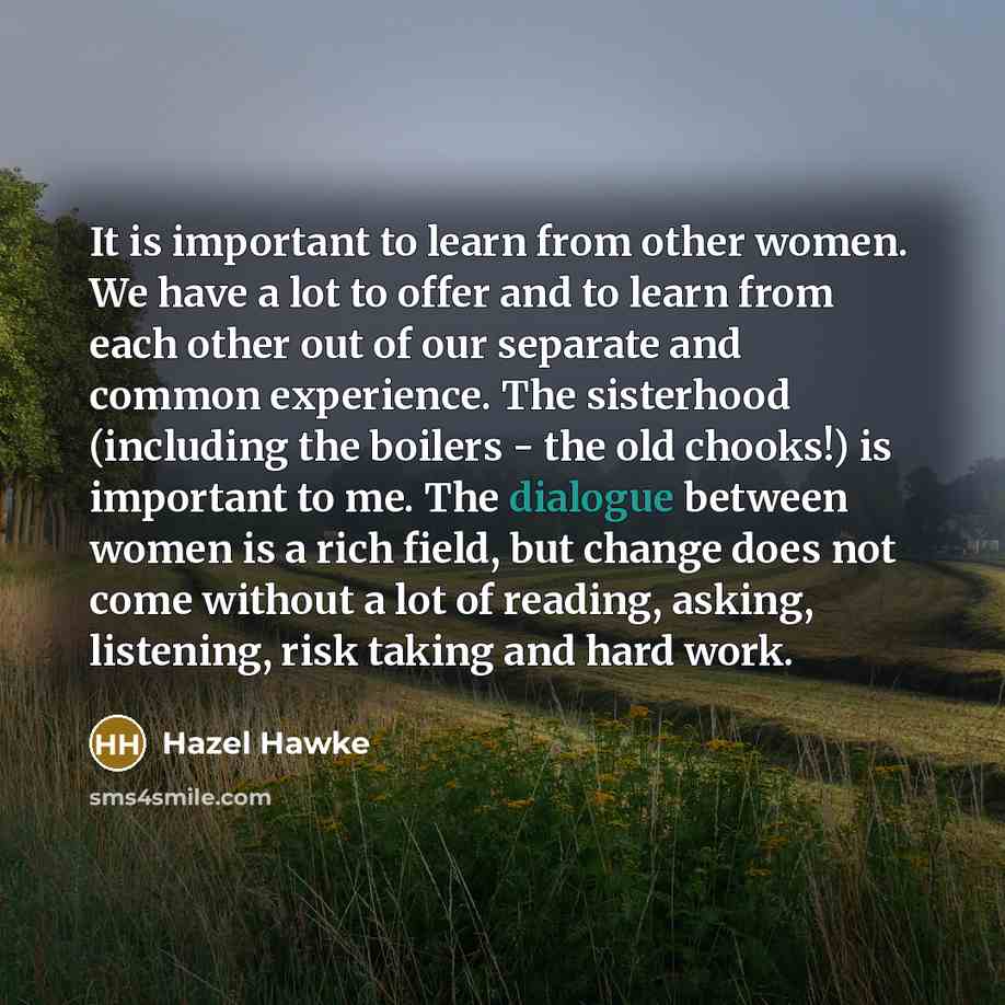 “It is important to learn from other women. We have a lot to offer and to learn from each other out of our separate and common experience. The sisterhood (including the boilers - the old chooks!) is important to me. The dialogue between women is a rich field, but change does not come without a lot…” quote by Hazel Hawke