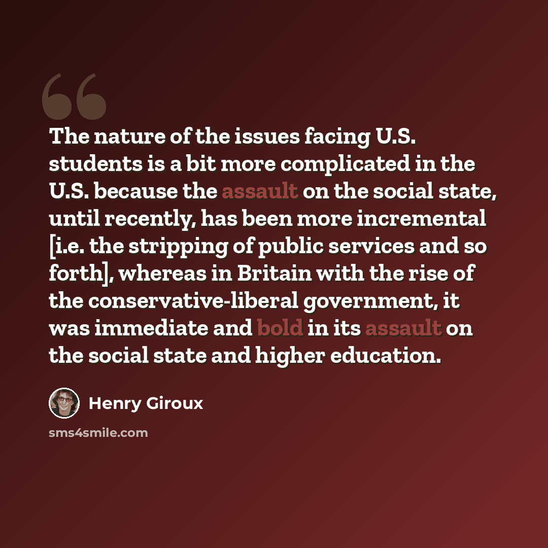 “The nature of the issues facing U.S. students is a bit more complicated in the U.S. because the assault on the social state, until recently, has been more incremental [i.e. the stripping of public services and so forth], whereas in Britain with the rise of the conservative-liberal government, it…” quote by Henry Giroux