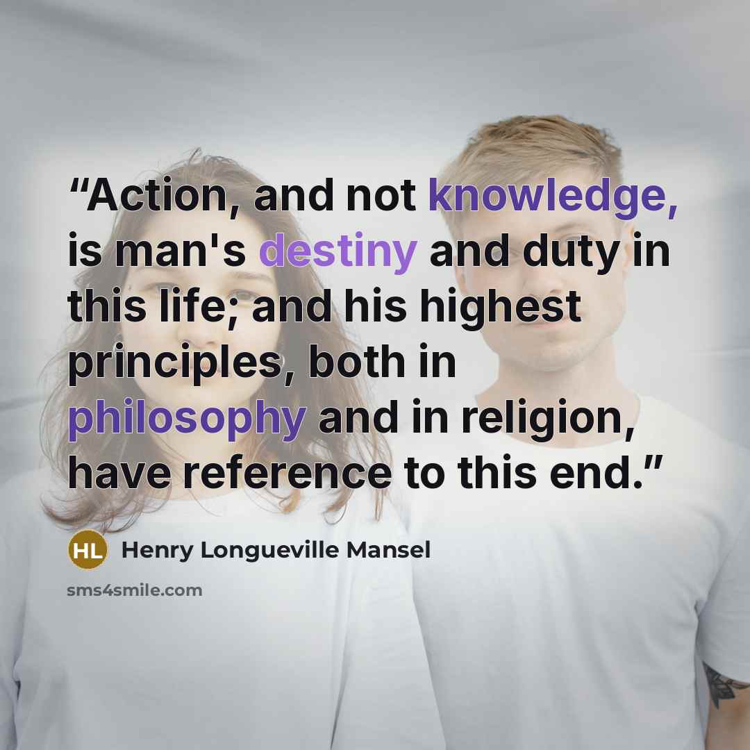 “Action, and not knowledge, is man's destiny and duty in this life; and his highest principles, both in philosophy and in religion, have reference to this end.” quote by Henry Longueville Mansel
