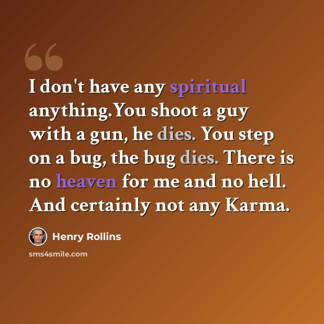 “I don't have any spiritual anything.You shoot a guy with a gun, he dies. You step on a bug, the bug dies. There is no heaven for me and no hell. And certainly not any Karma.” quote by Henry Rollins