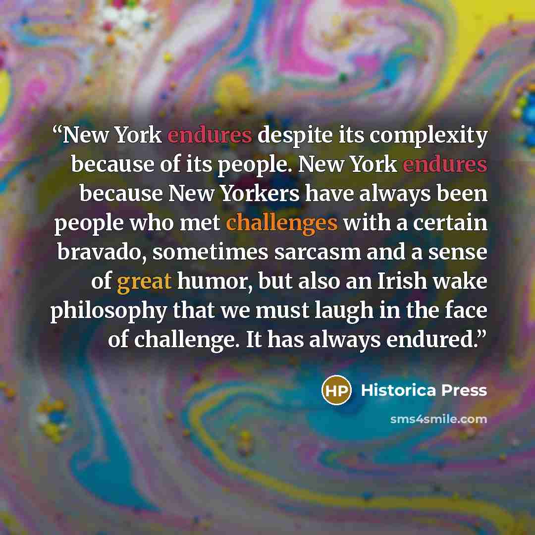 “New York endures despite its complexity because of its people. New York endures because New Yorkers have always been people who met challenges with a certain bravado, sometimes sarcasm and a sense of great humor, but also an Irish wake philosophy that we must laugh in the face of challenge. It has…” quote by Historica Press