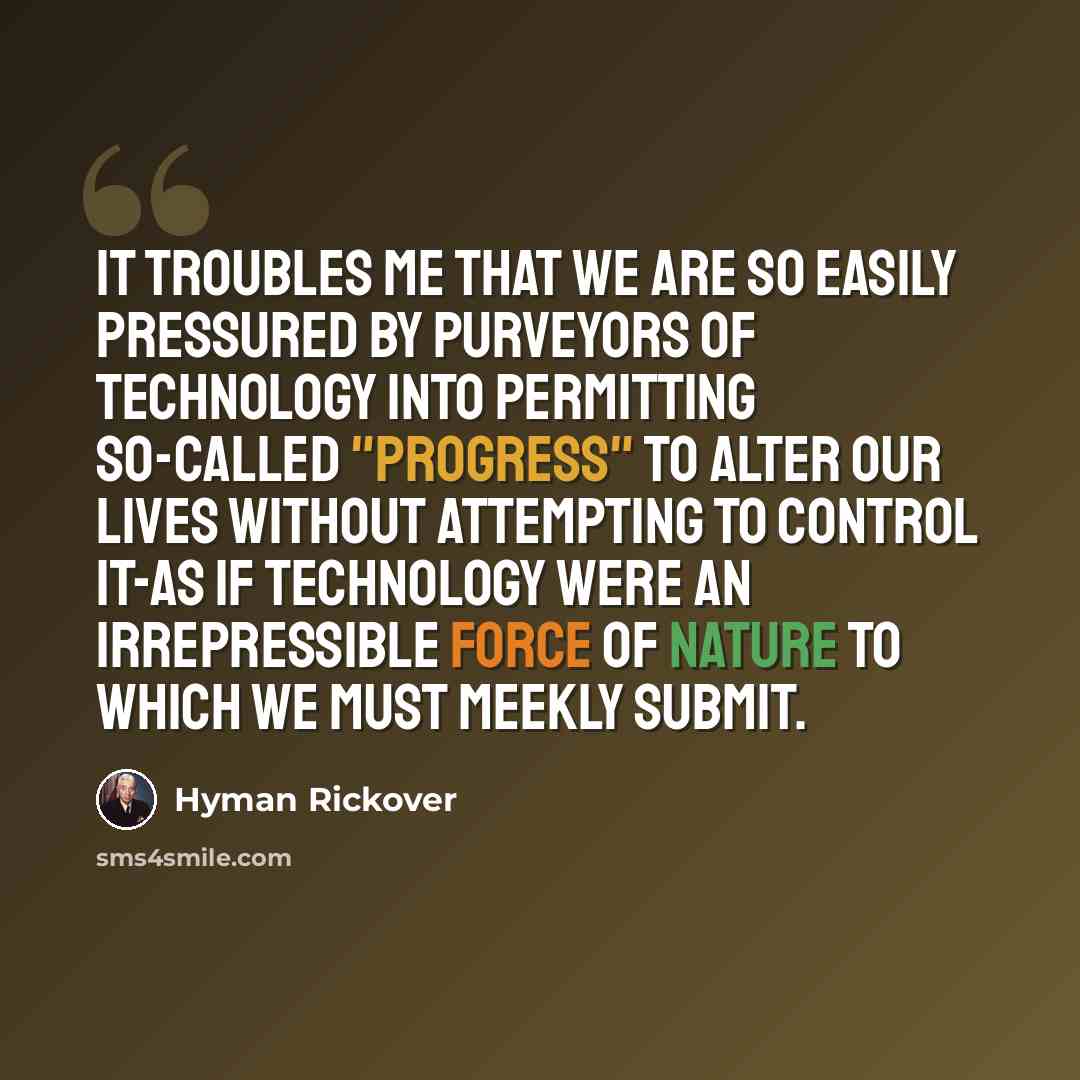 “It troubles me that we are so easily pressured by purveyors of technology into permitting so-called "progress" to alter our lives without attempting to control it-as if technology were an irrepressible force of nature to which we must meekly submit.” quote by Hyman Rickover