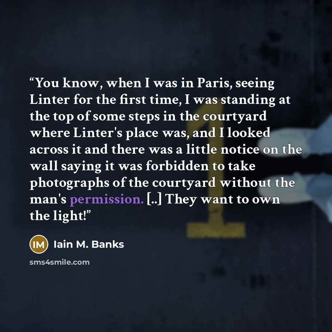 “You know, when I was in Paris, seeing Linter for the first time, I was standing at the top of some steps in the courtyard where Linter's place was, and I looked across it and there was a little notice on the wall saying it was forbidden to take photographs of the courtyard without the man's…” quote by Iain M. Banks