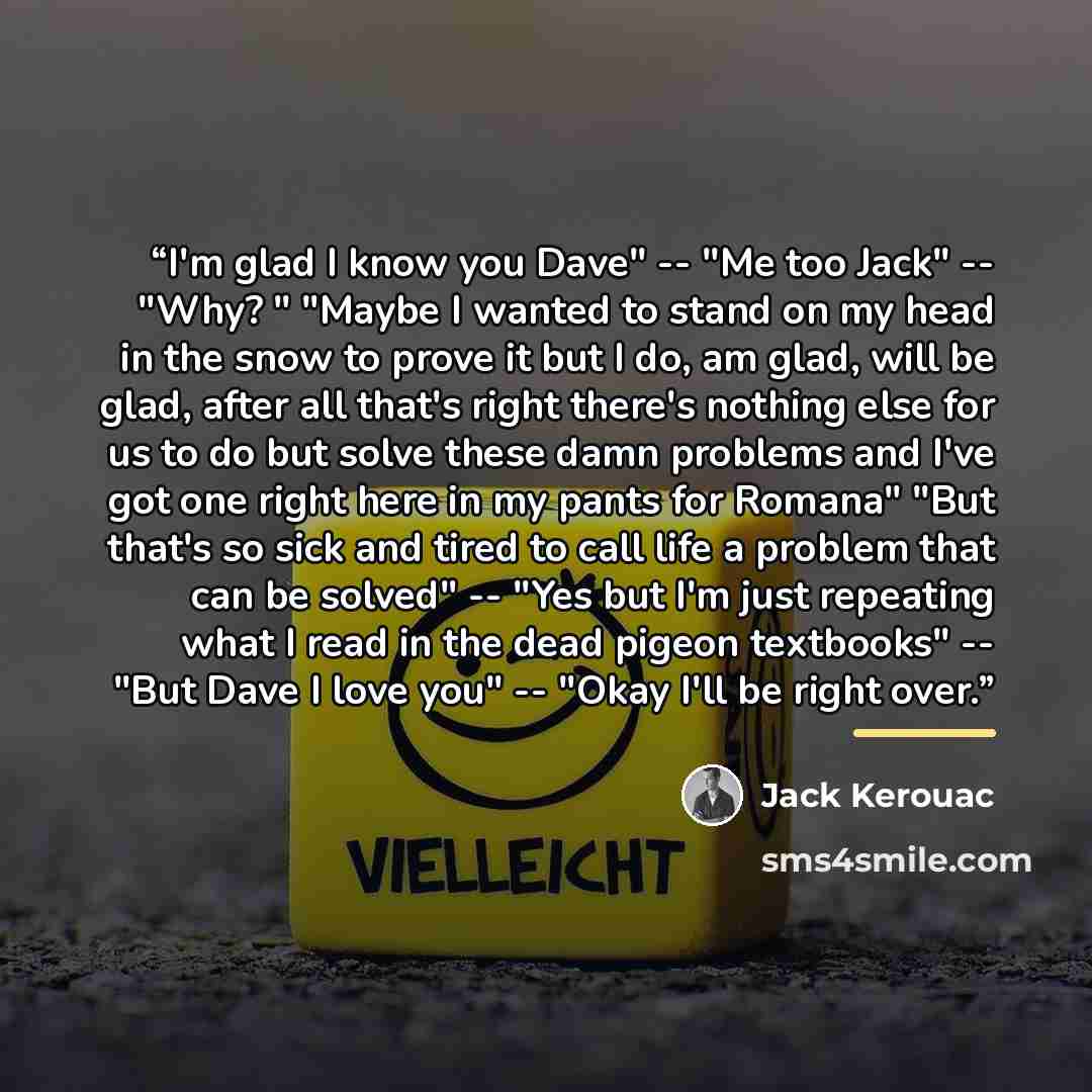 “I'm glad I know you Dave" -- "Me too Jack" -- "Why? " "Maybe I wanted to stand on my head in the snow to prove it but I do, am glad, will be glad, after all that's right there's nothing else for us to do but solve these damn problems and I've got one right here in my pants for Romana" "But that's…” quote by Jack Kerouac