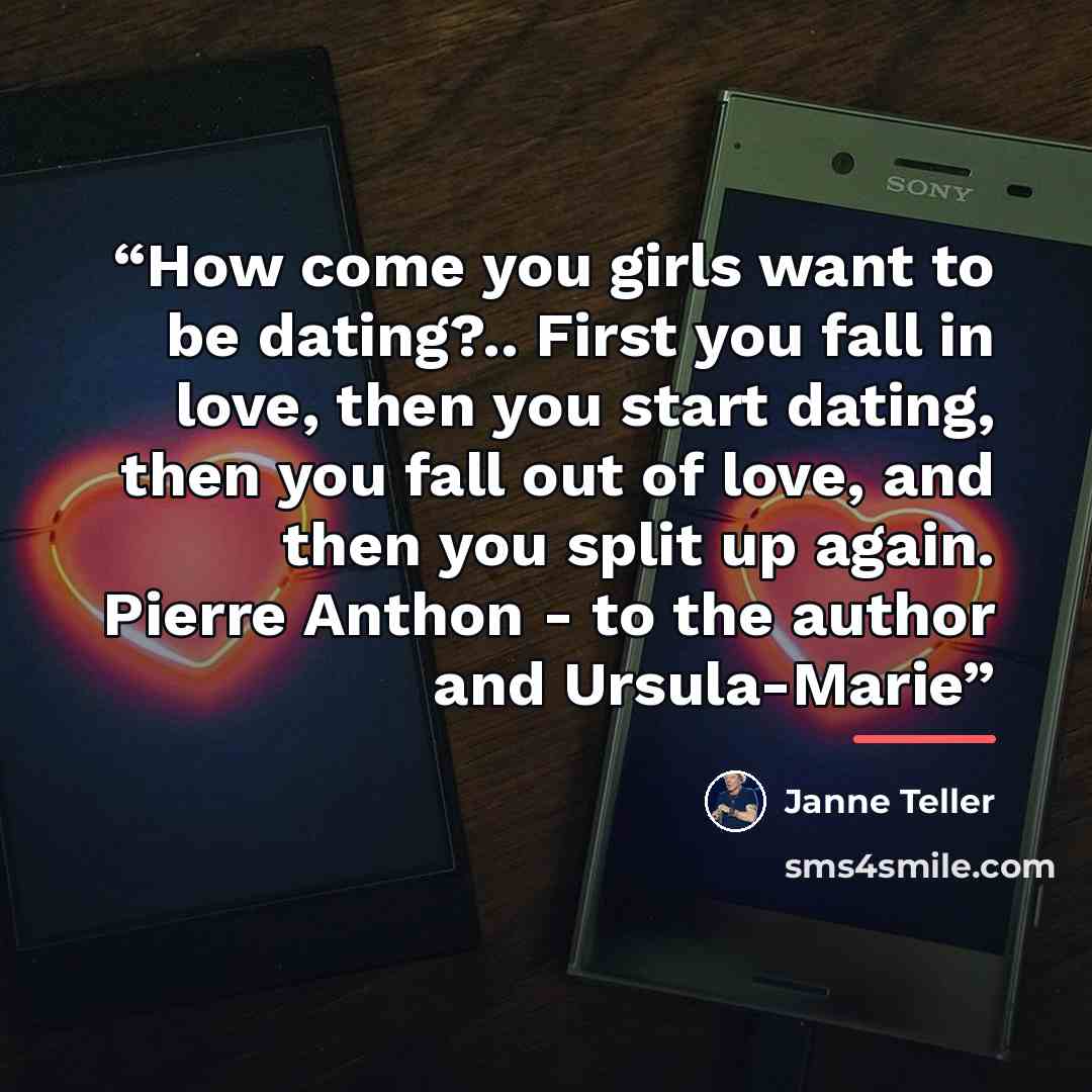 “How come you girls want to be dating?.. First you fall in love, then you start dating, then you fall out of love, and then you split up again. Pierre Anthon - to the author and Ursula-Marie” quote by Janne Teller