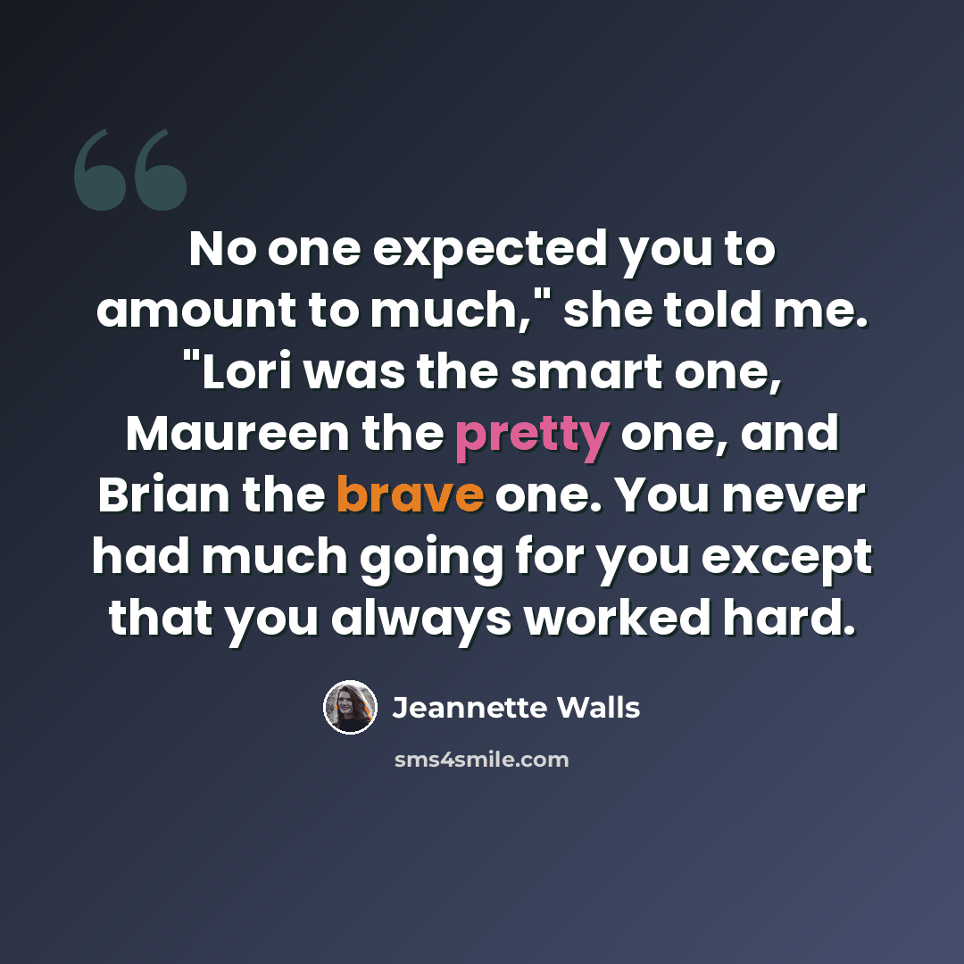 “No one expected you to amount to much," she told me. "Lori was the smart one, Maureen the pretty one, and Brian the brave one. You never had much going for you except that you always worked hard.” quote by Jeannette Walls
