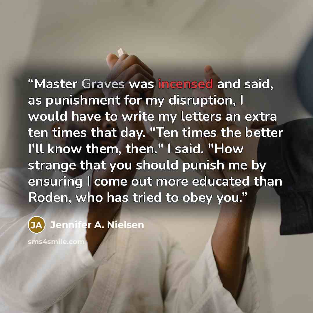 “Master Graves was incensed and said, as punishment for my disruption, I would have to write my letters an extra ten times that day. "Ten times the better I'll know them, then." I said. "How strange that you should punish me by ensuring I come out more educated than Roden, who has tried to obey you.” quote by Jennifer A. Nielsen