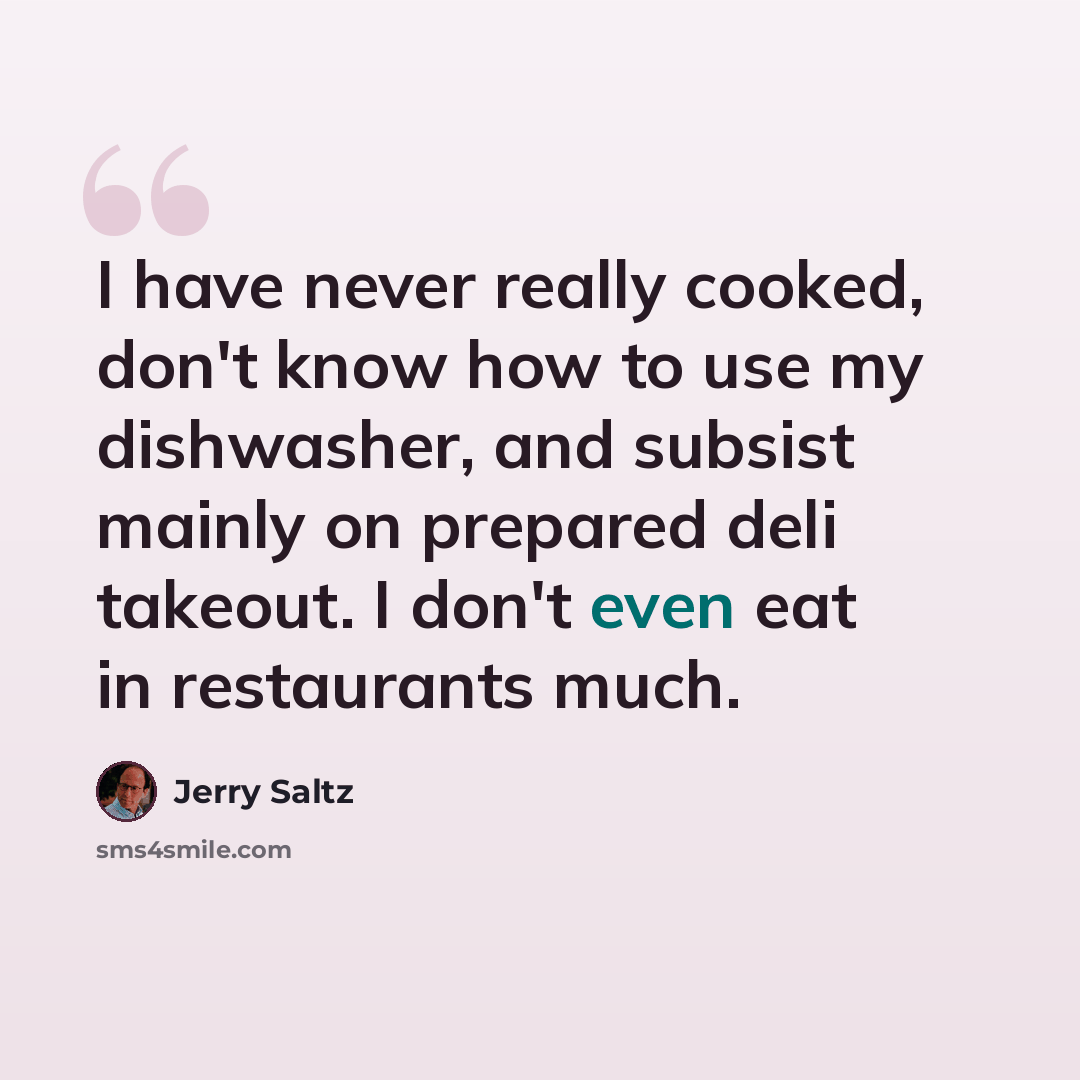 “I have never really cooked, don't know how to use my dishwasher, and subsist mainly on prepared deli takeout. I don't even eat in restaurants much.” quote by Jerry Saltz