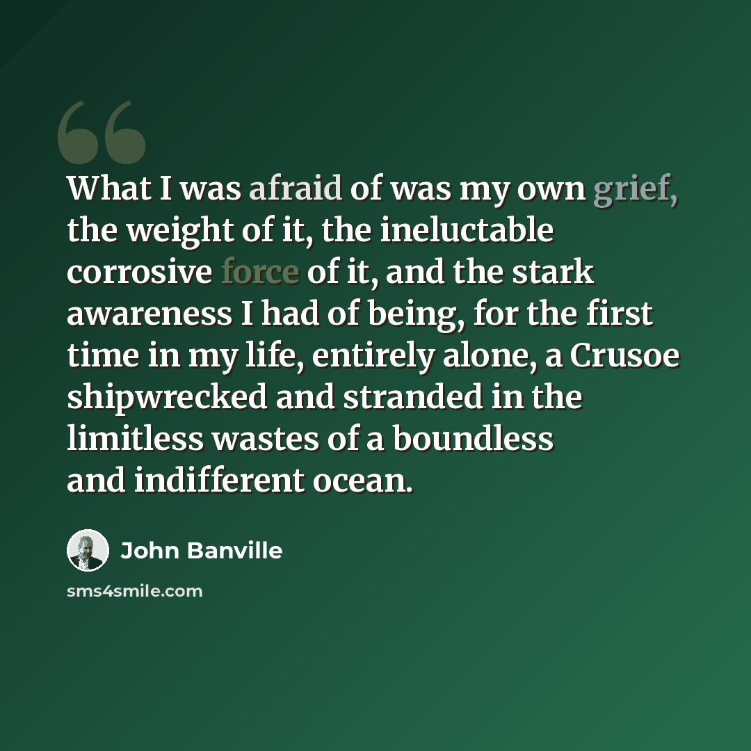 “What I was afraid of was my own grief, the weight of it, the ineluctable corrosive force of it, and the stark awareness I had of being, for the first time in my life, entirely alone, a Crusoe shipwrecked and stranded in the limitless wastes of a boundless and indifferent ocean.” quote by John Banville