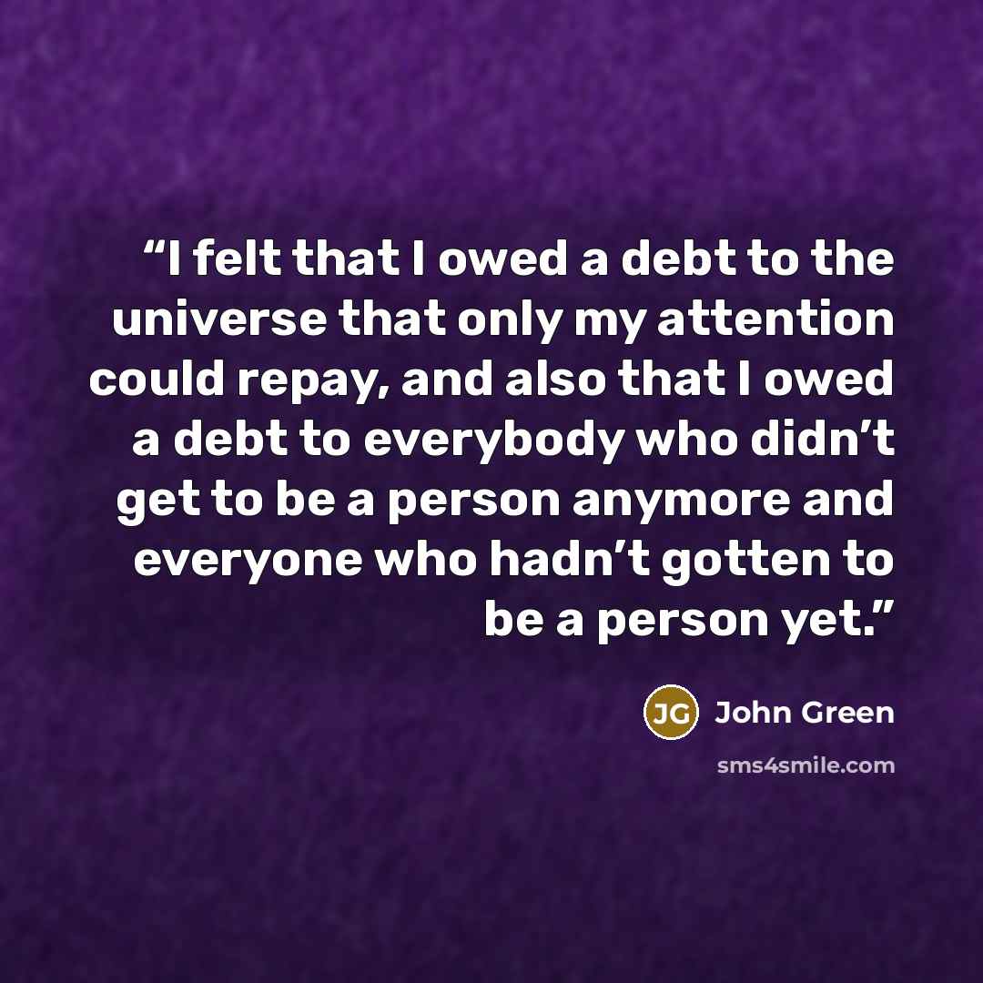 “I felt that I owed a debt to the universe that only my attention could repay, and also that I owed a debt to everybody who didn’t get to be a person anymore and everyone who hadn’t gotten to be a person yet.” quote by John Green