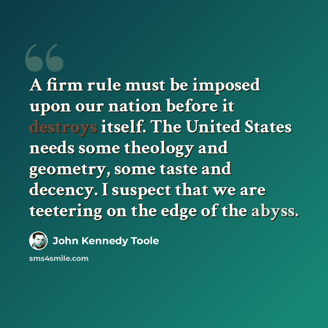 “A firm rule must be imposed upon our nation before it destroys itself. The United States needs some theology and geometry, some taste and decency. I suspect that we are teetering on the edge of the abyss.” quote by John Kennedy Toole