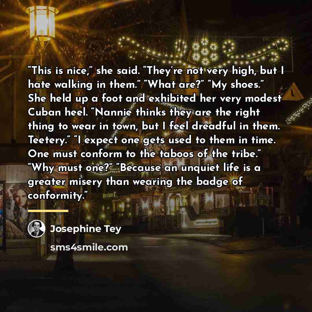 “This is nice,” she said. “They’re not very high, but I hate walking in them.” “What are?” “My shoes.” She held up a foot and exhibited her very modest Cuban heel. “Nannie thinks they are the right thing to wear in town, but I feel dreadful in them. Teetery.” “I expect one gets used to them in…” quote by Josephine Tey