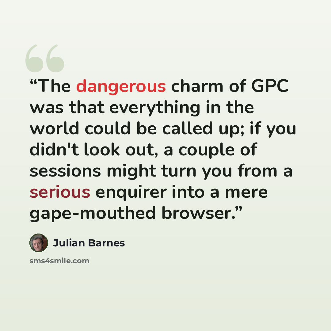 “The dangerous charm of GPC was that everything in the world could be called up; if you didn't look out, a couple of sessions might turn you from a serious enquirer into a mere gape-mouthed browser.” quote by Julian Barnes