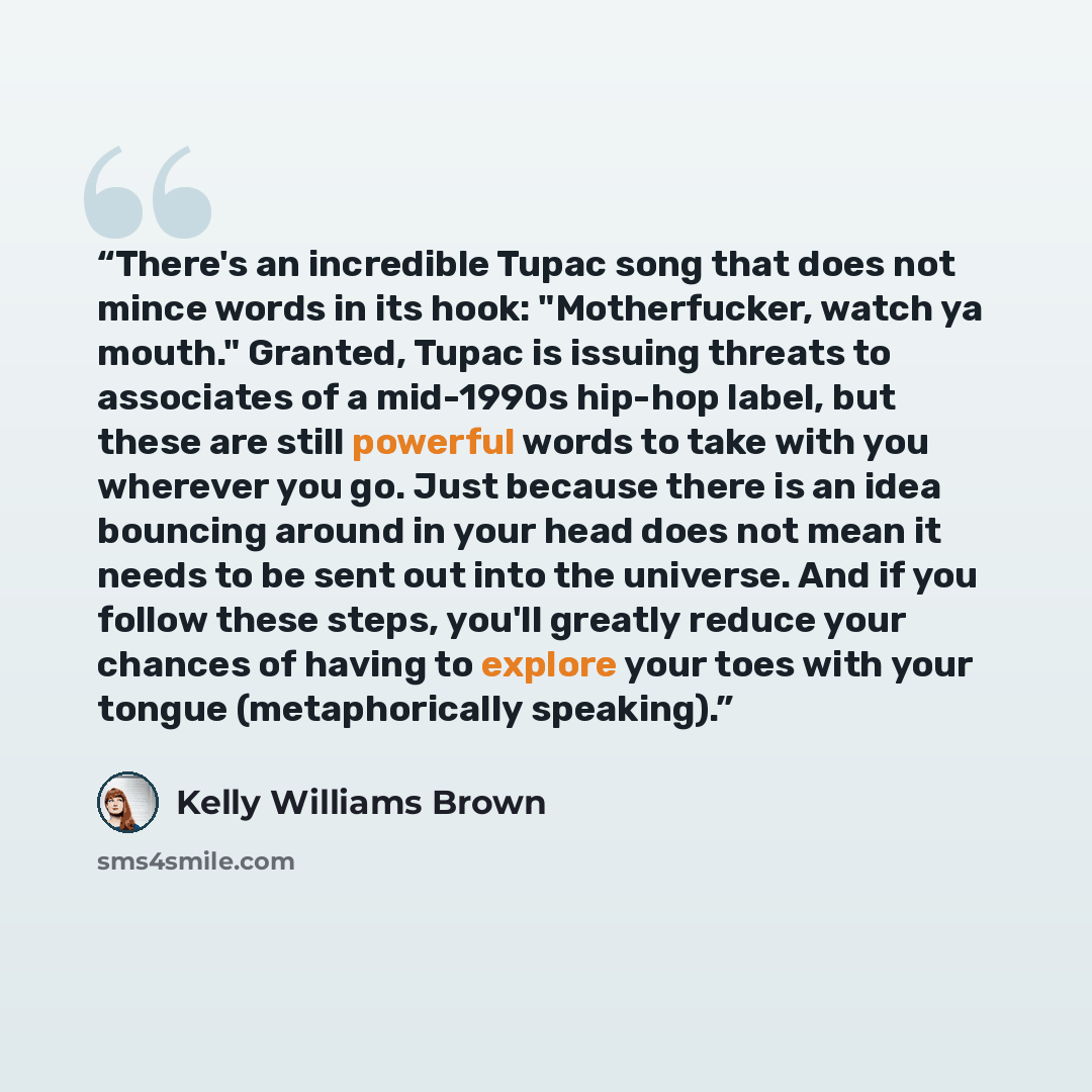“There's an incredible Tupac song that does not mince words in its hook: "Motherfucker, watch ya mouth." Granted, Tupac is issuing threats to associates of a mid-1990s hip-hop label, but these are still powerful words to take with you wherever you go. Just because there is an idea bouncing around…” quote by Kelly Williams Brown
