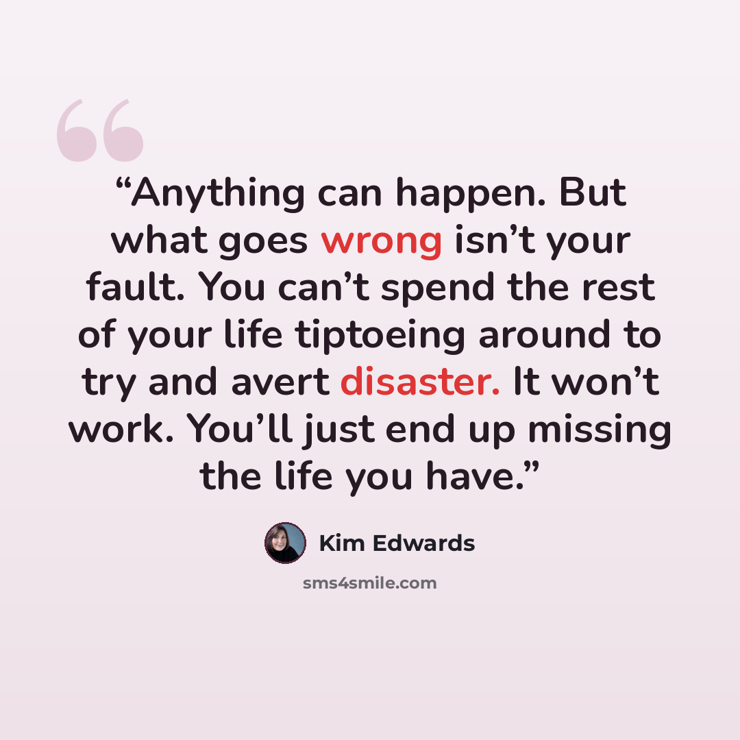 “Anything can happen. But what goes wrong isn’t your fault. You can’t spend the rest of your life tiptoeing around to try and avert disaster. It won’t work. You’ll just end up missing the life you have.” quote by Kim Edwards