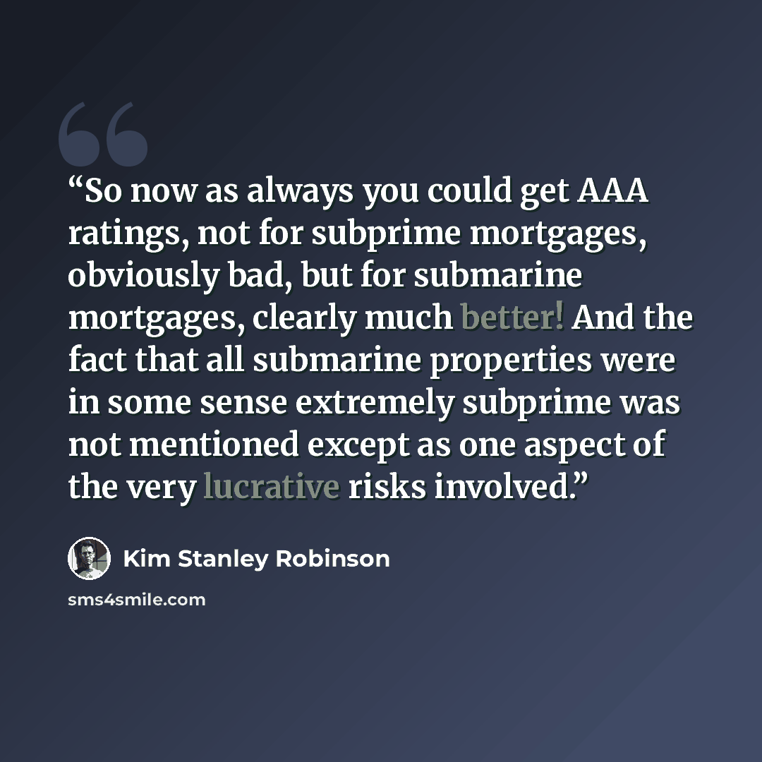 “So now as always you could get AAA ratings, not for subprime mortgages, obviously bad, but for submarine mortgages, clearly much better! And the fact that all submarine properties were in some sense extremely subprime was not mentioned except as one aspect of the very lucrative risks involved.” quote by Kim Stanley Robinson