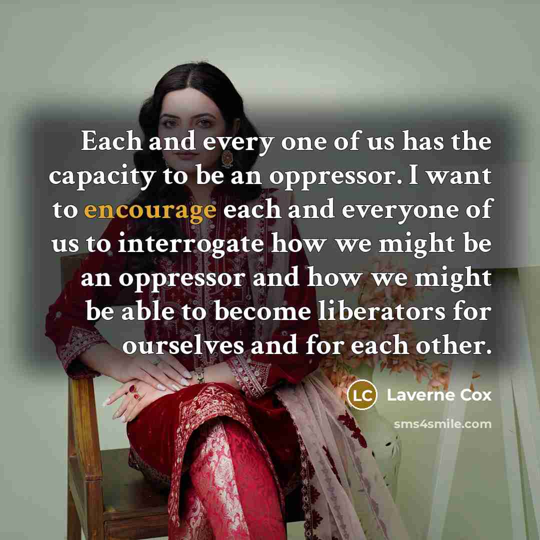 “Each and every one of us has the capacity to be an oppressor. I want to encourage each and everyone of us to interrogate how we might be an oppressor and how we might be able to become liberators for ourselves and for each other.” quote by Laverne Cox