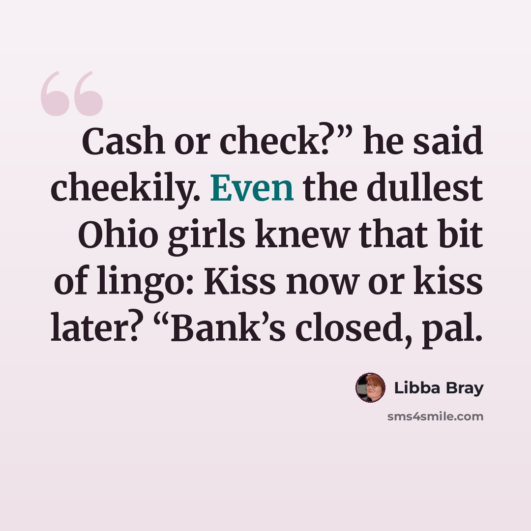 “Cash or check?” he said cheekily. Even the dullest Ohio girls knew that bit of lingo: Kiss now or kiss later? “Bank’s closed, pal.” quote by Libba Bray