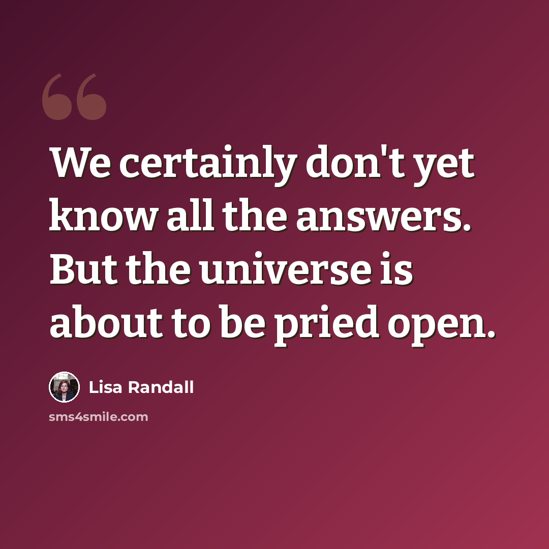 “We certainly don't yet know all the answers. But the universe is about to be pried open.” quote by Lisa Randall