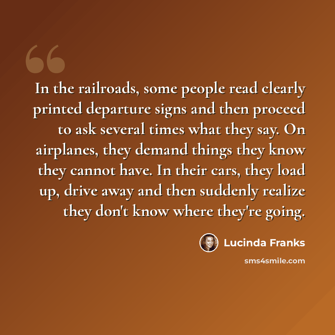 “In the railroads, some people read clearly printed departure signs and then proceed to ask several times what they say. On airplanes, they demand things they know they cannot have. In their cars, they load up, drive away and then suddenly realize they don't know where they're going.” quote by Lucinda Franks