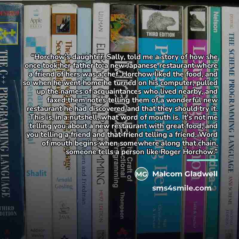 “Horchow's daughter, Sally, told me a story of how she once took her father to a new Japanese restaurant where a friend of hers was a chef. Horchow liked the food, and so when he went home he turned on his computer, pulled up the names of acquaintances who lived nearby, and faxed them notes telling…” quote by Malcom Gladwell