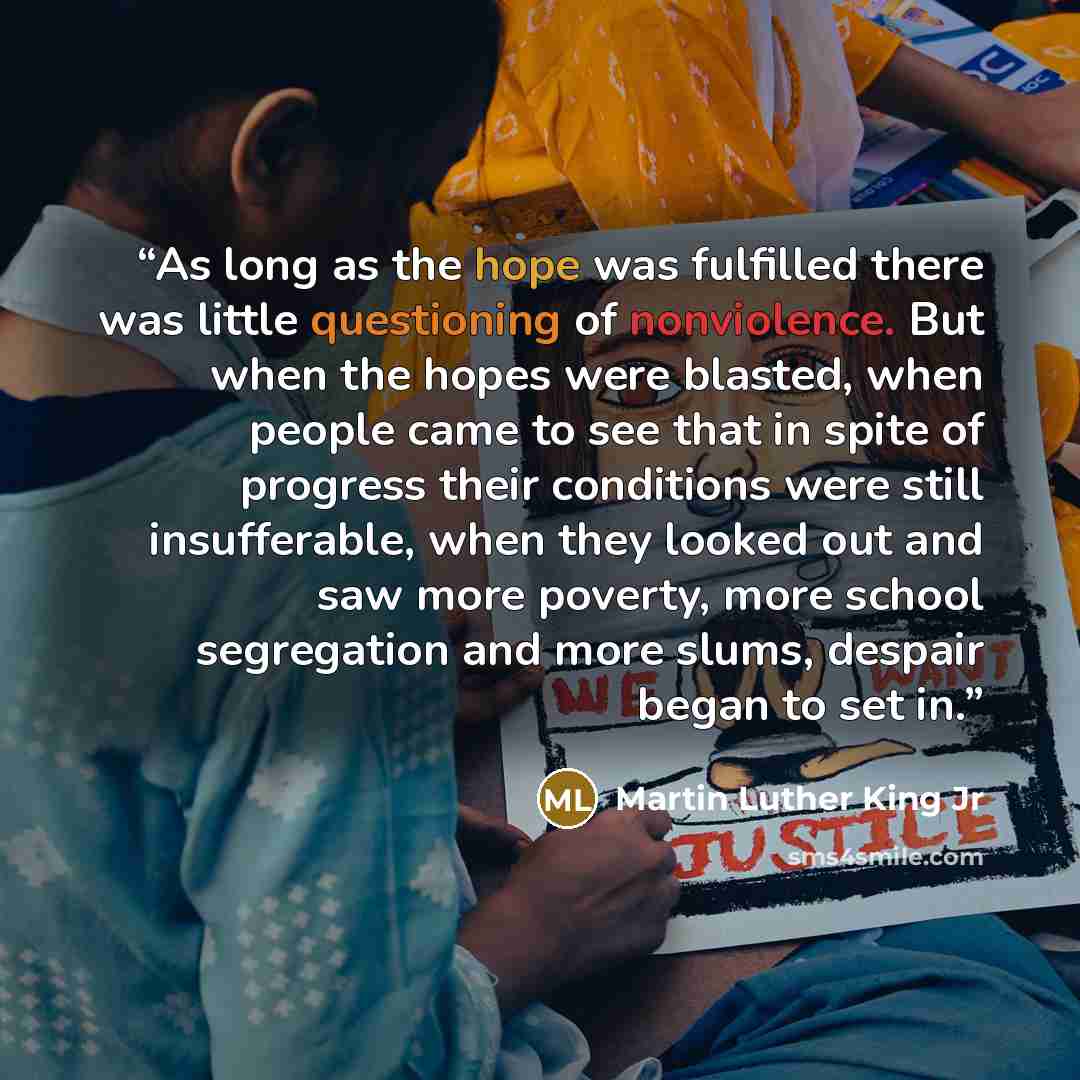 “As long as the hope was fulfilled there was little questioning of nonviolence. But when the hopes were blasted, when people came to see that in spite of progress their conditions were still insufferable, when they looked out and saw more poverty, more school segregation and more slums, despair…” quote by Martin Luther King Jr