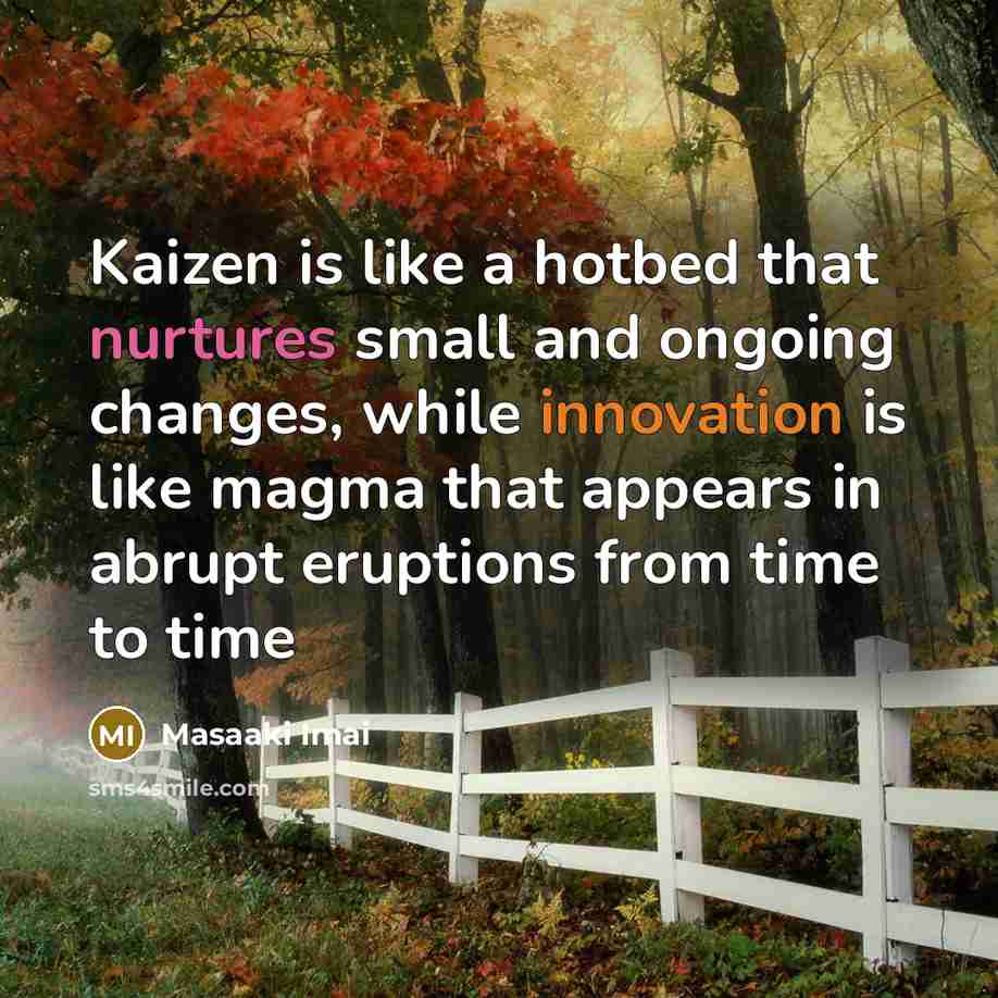 “Kaizen is like a hotbed that nurtures small and ongoing changes, while innovation is like magma that appears in abrupt eruptions from time to time” quote by Masaaki Imai