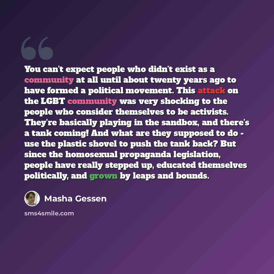 “You can't expect people who didn't exist as a community at all until about twenty years ago to have formed a political movement. This attack on the LGBT community was very shocking to the people who consider themselves to be activists. They're basically playing in the sandbox, and there's a tank…” quote by Masha Gessen