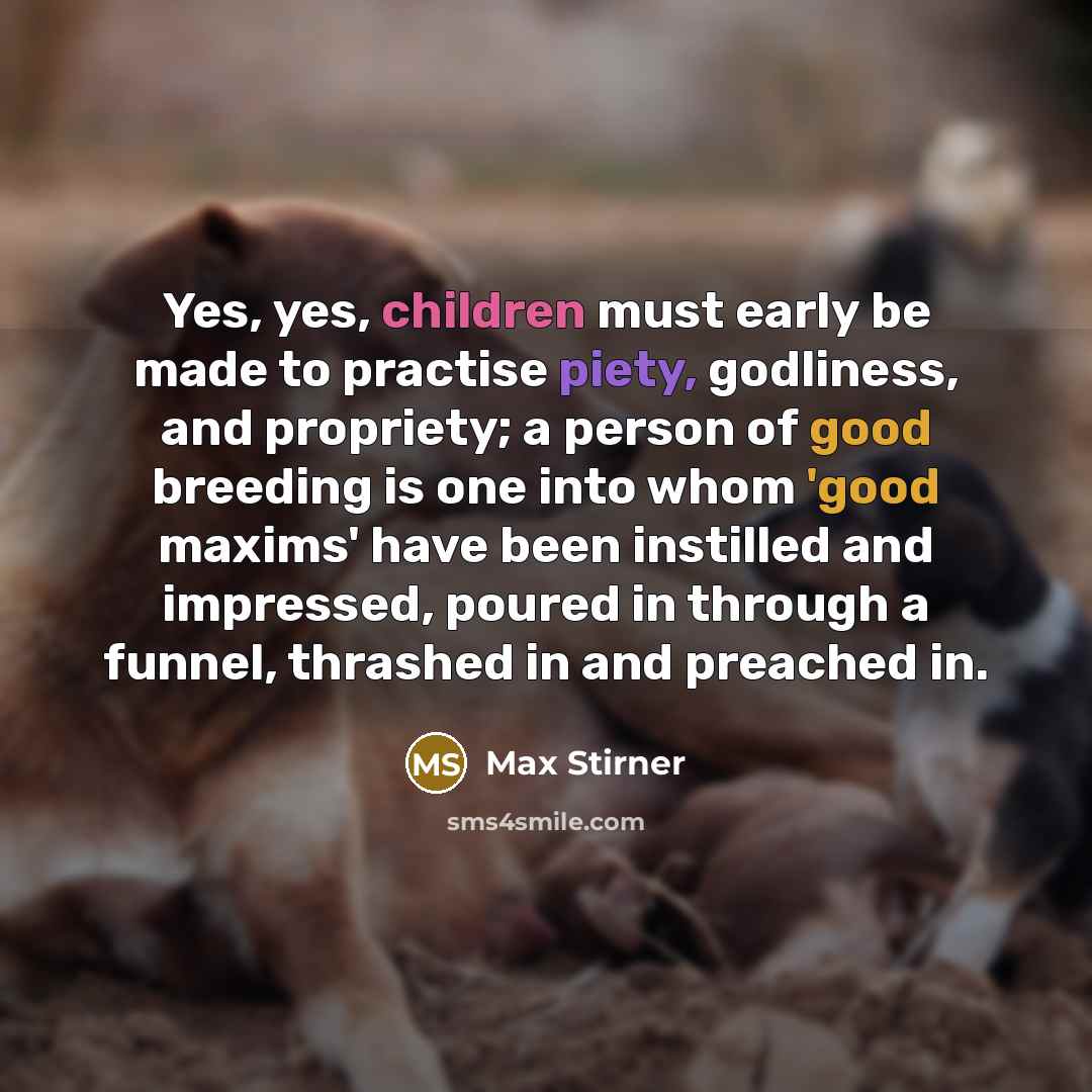 “Yes, yes, children must early be made to practise piety, godliness, and propriety; a person of good breeding is one into whom 'good maxims' have been instilled and impressed, poured in through a funnel, thrashed in and preached in.” quote by Max Stirner