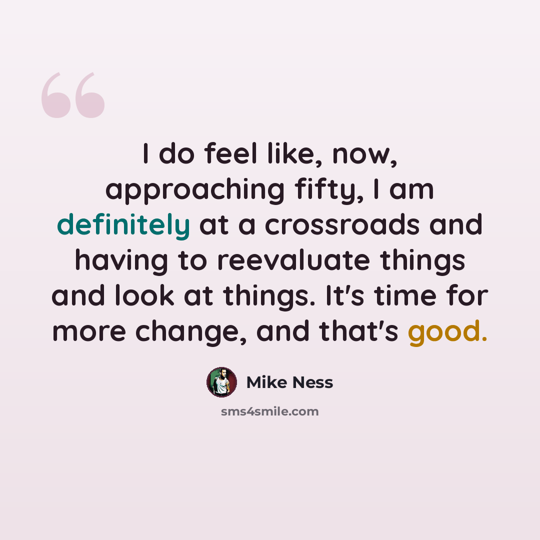 “I do feel like, now, approaching fifty, I am definitely at a crossroads and having to reevaluate things and look at things. It's time for more change, and that's good.” quote by Mike Ness