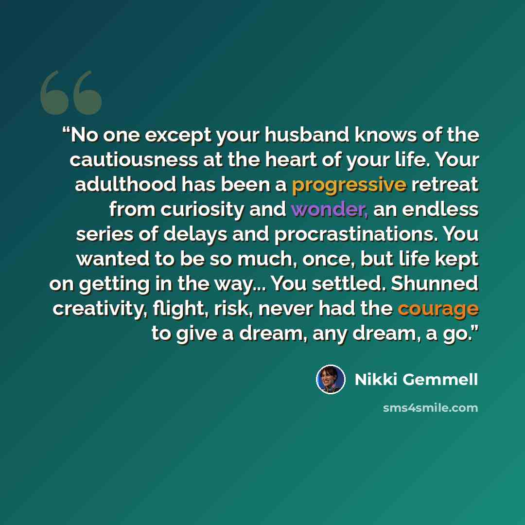 “No one except your husband knows of the cautiousness at the heart of your life. Your adulthood has been a progressive retreat from curiosity and wonder, an endless series of delays and procrastinations. You wanted to be so much, once, but life kept on getting in the way... You settled. Shunned…” quote by Nikki Gemmell