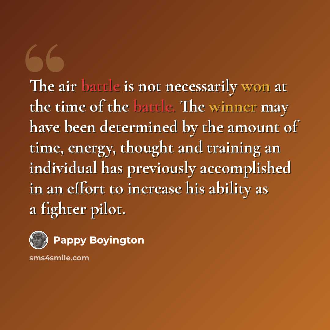 “The air battle is not necessarily won at the time of the battle. The winner may have been determined by the amount of time, energy, thought and training an individual has previously accomplished in an effort to increase his ability as a fighter pilot.” quote by Pappy Boyington