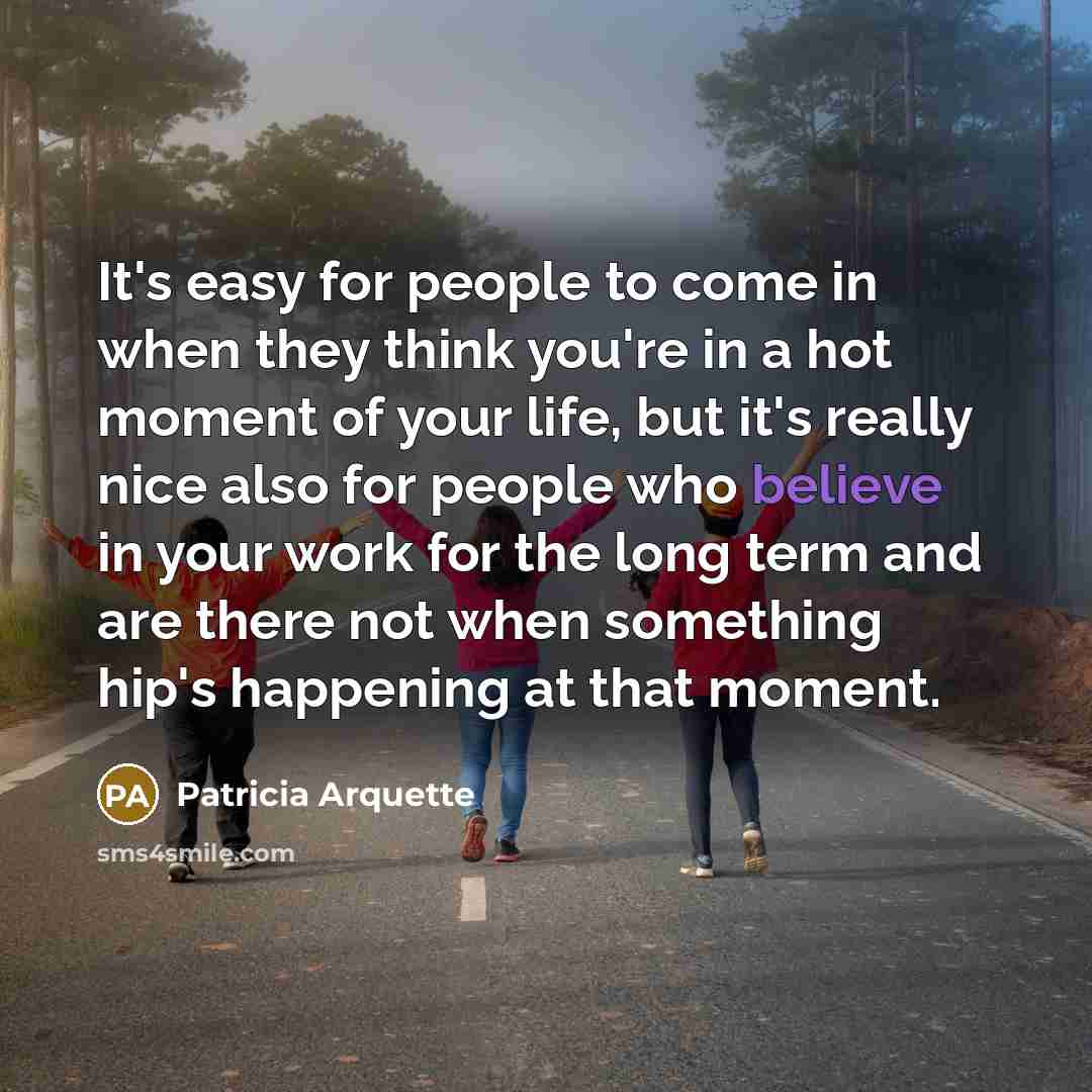 “It's easy for people to come in when they think you're in a hot moment of your life, but it's really nice also for people who believe in your work for the long term and are there not when something hip's happening at that moment.” quote by Patricia Arquette