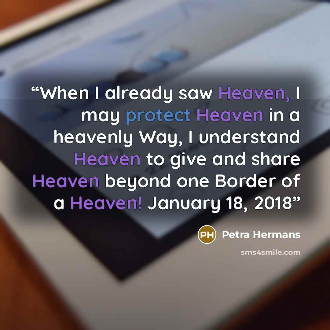 “When I already saw Heaven, I may protect Heaven in a heavenly Way, I understand Heaven to give and share Heaven beyond one Border of a Heaven! January 18, 2018” quote by Petra Hermans