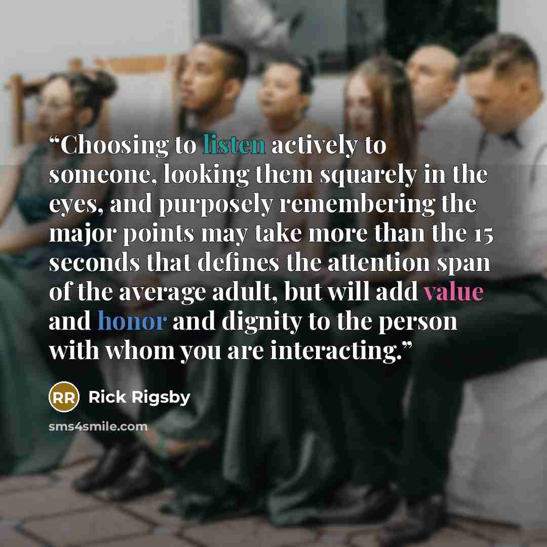 “Choosing to listen actively to someone, looking them squarely in the eyes, and purposely remembering the major points may take more than the 15 seconds that defines the attention span of the average adult, but will add value and honor and dignity to the person with whom you are interacting.” quote by Rick Rigsby