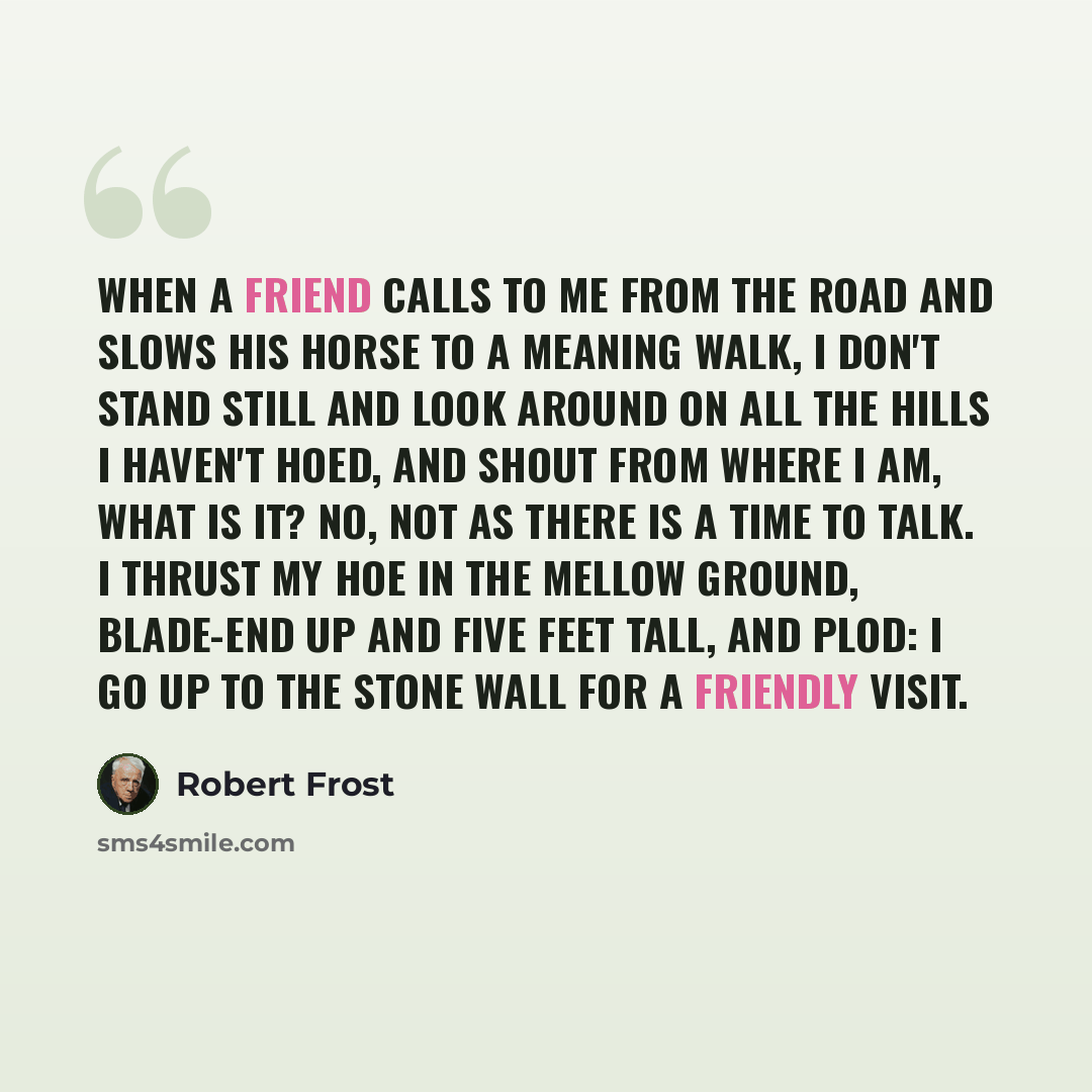 “When a friend calls to me from the road And slows his horse to a meaning walk, I don't stand still and look around On all the hills I haven't hoed, And shout from where I am, What is it? No, not as there is a time to talk. I thrust my hoe in the mellow ground, Blade-end up and five feet tall, And…” quote by Robert Frost