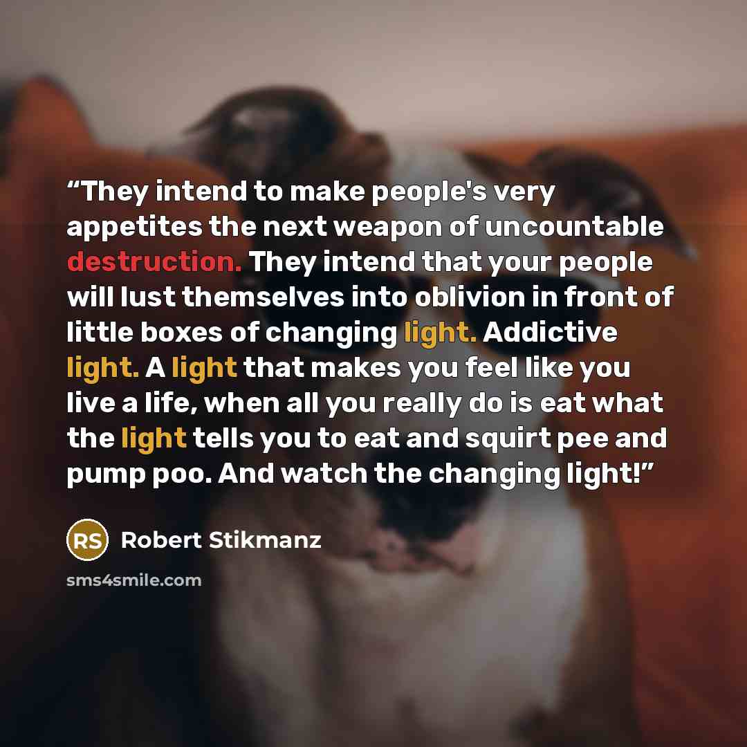 “They intend to make people's very appetites the next weapon of uncountable destruction. They intend that your people will lust themselves into oblivion in front of little boxes of changing light. Addictive light. A light that makes you feel like you live a life, when all you really do is eat what…” quote by Robert Stikmanz