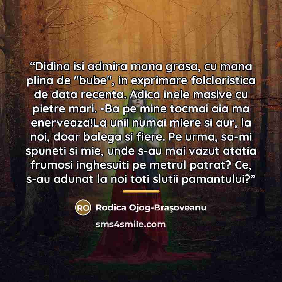 “Didina isi admira mana grasa, cu mana plina de "bube", in exprimare folcloristica de data recenta. Adica inele masive cu pietre mari. -Ba pe mine tocmai aia ma enerveaza!La unii numai miere si aur, la noi, doar balega si fiere. Pe urma, sa-mi spuneti si mie, unde s-au mai vazut atatia frumosi…” quote by Rodica Ojog-Braşoveanu