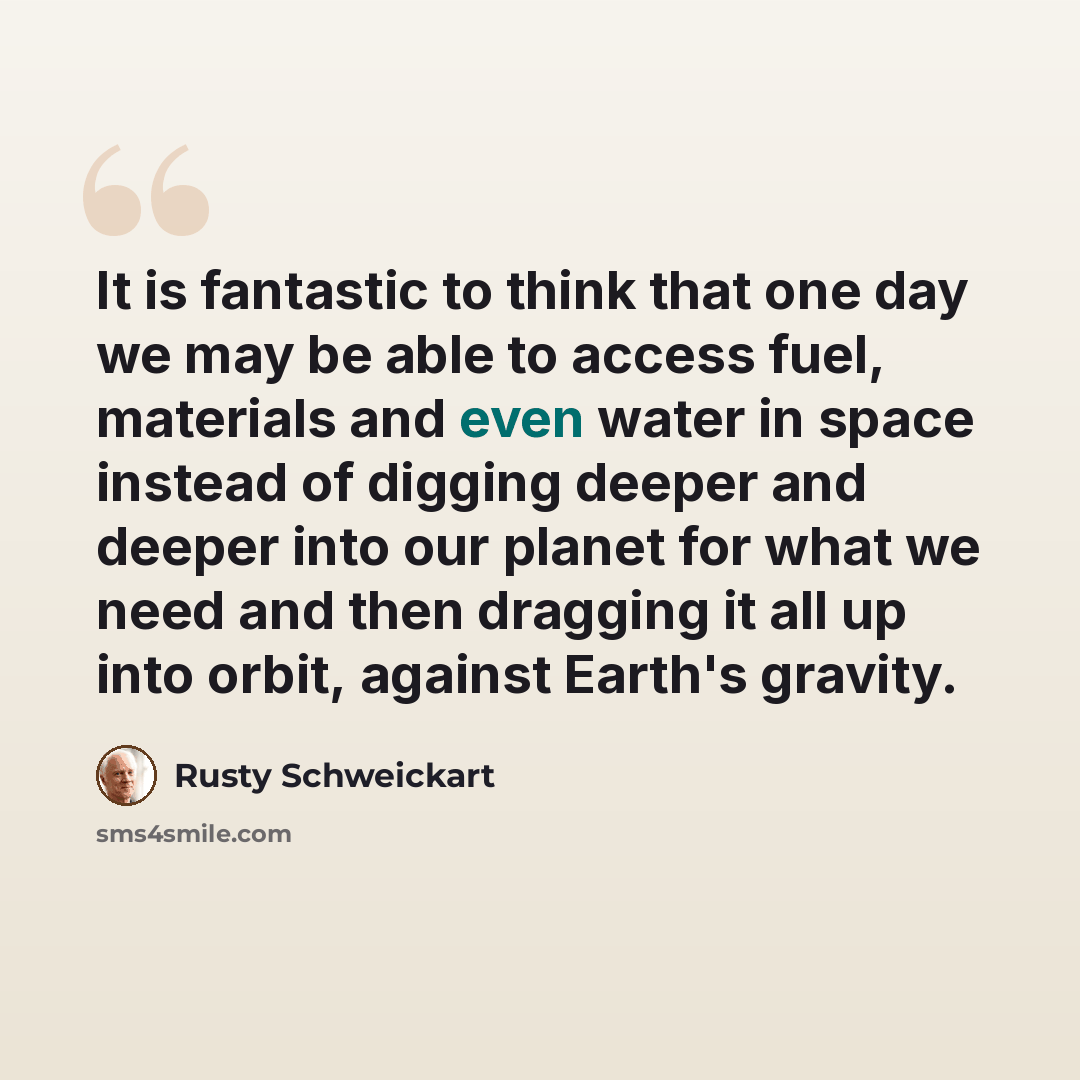 “It is fantastic to think that one day we may be able to access fuel, materials and even water in space instead of digging deeper and deeper into our planet for what we need and then dragging it all up into orbit, against Earth's gravity.” quote by Rusty Schweickart