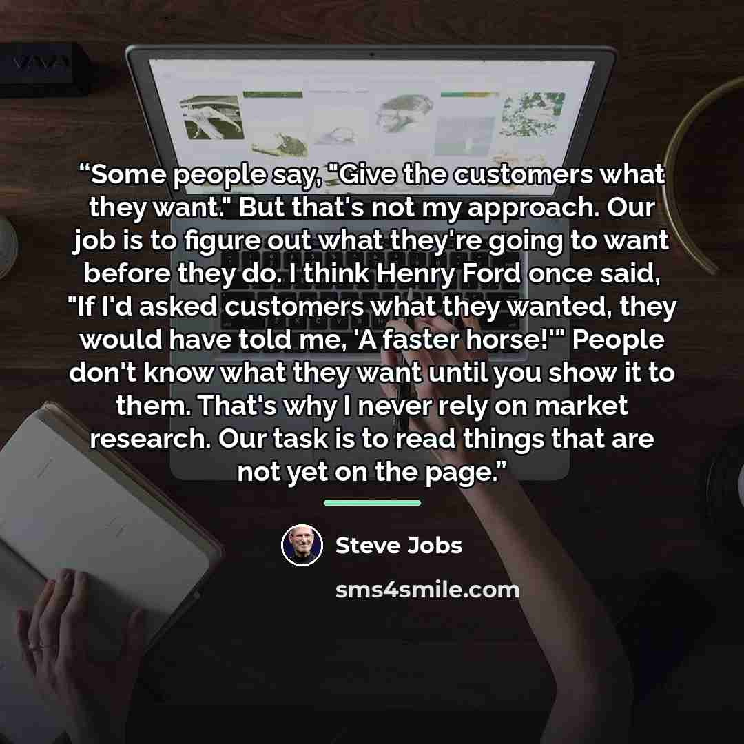 “Some people say, "Give the customers what they want." But that's not my approach. Our job is to figure out what they're going to want before they do. I think Henry Ford once said, "If I'd asked customers what they wanted, they would have told me, 'A faster horse!'" People don't know what they want…” quote by Steve Jobs