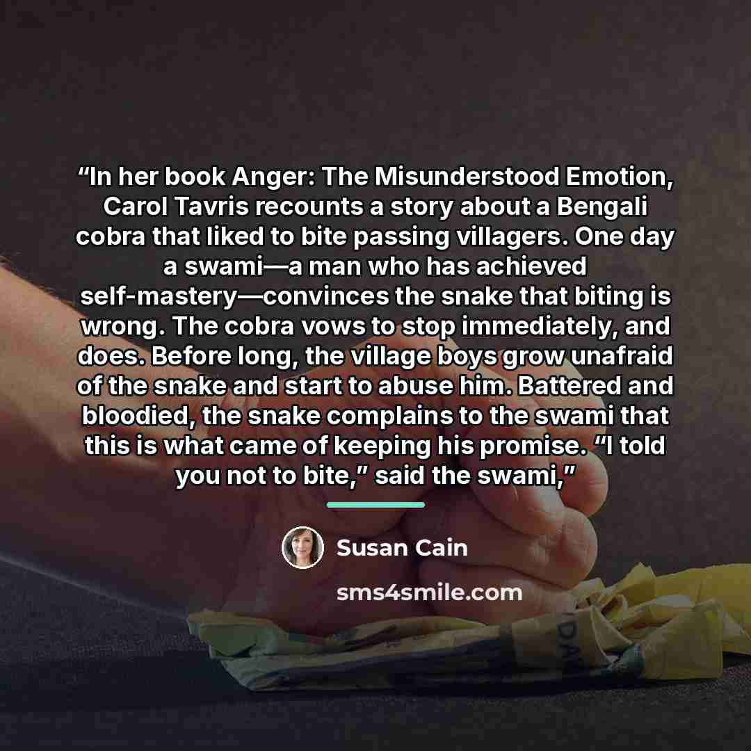 “In her book Anger: The Misunderstood Emotion, Carol Tavris recounts a story about a Bengali cobra that liked to bite passing villagers. One day a swami—a man who has achieved self-mastery—convinces the snake that biting is wrong. The cobra vows to stop immediately, and does. Before long, the…” quote by Susan Cain