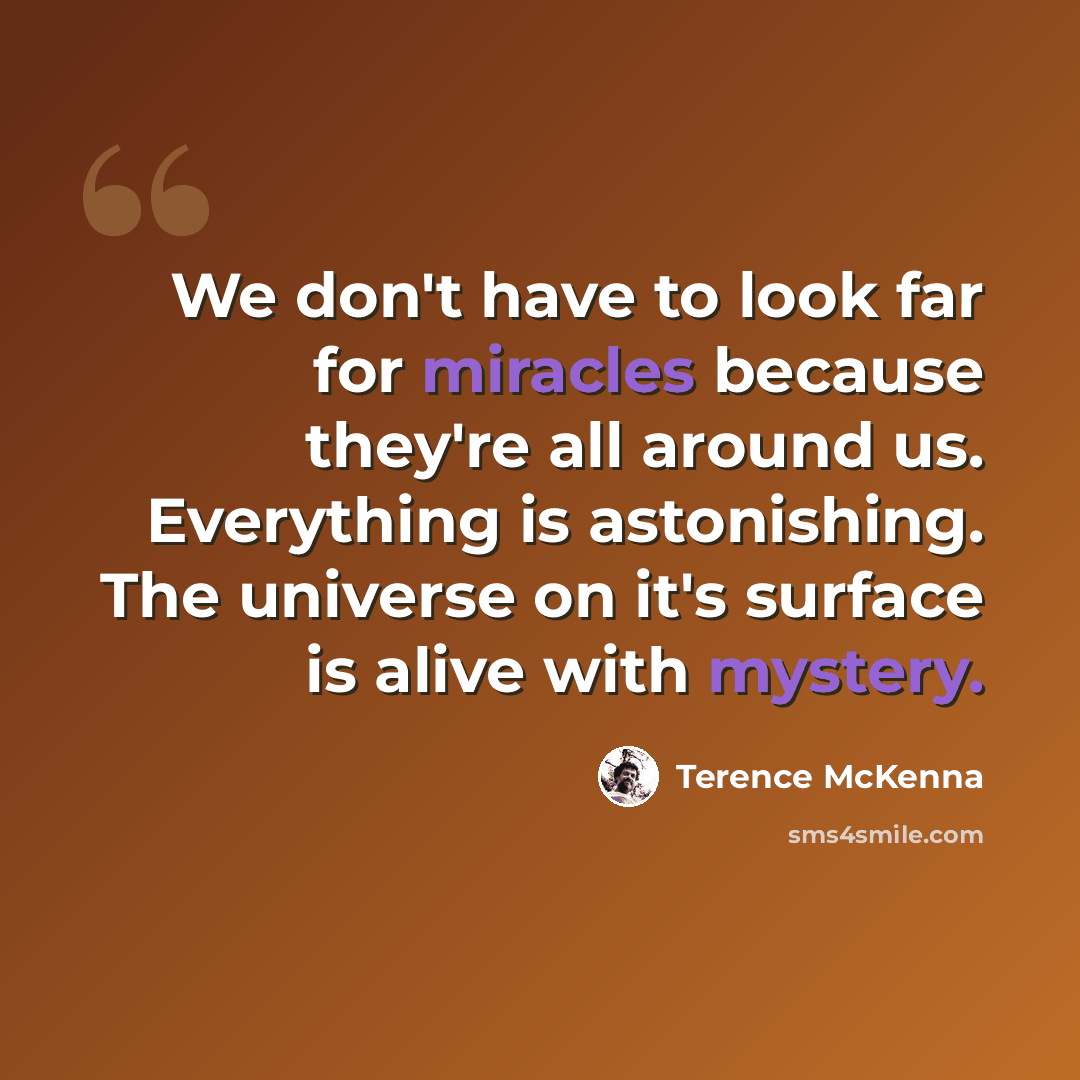 “We don't have to look far for miracles because they're all around us. Everything is astonishing. The universe on it's surface is alive with mystery.” quote by Terence McKenna