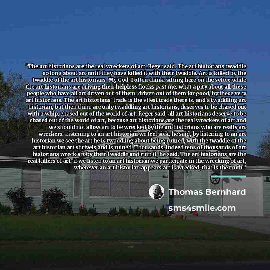 “The art historians are the real wreckers of art, Reger said. The art historians twaddle so long about art until they have killed it with their twaddle. Art is killed by the twaddle of the art historians. My God, I often think, sitting here on the settee while the art historians are driving their…” quote by Thomas Bernhard