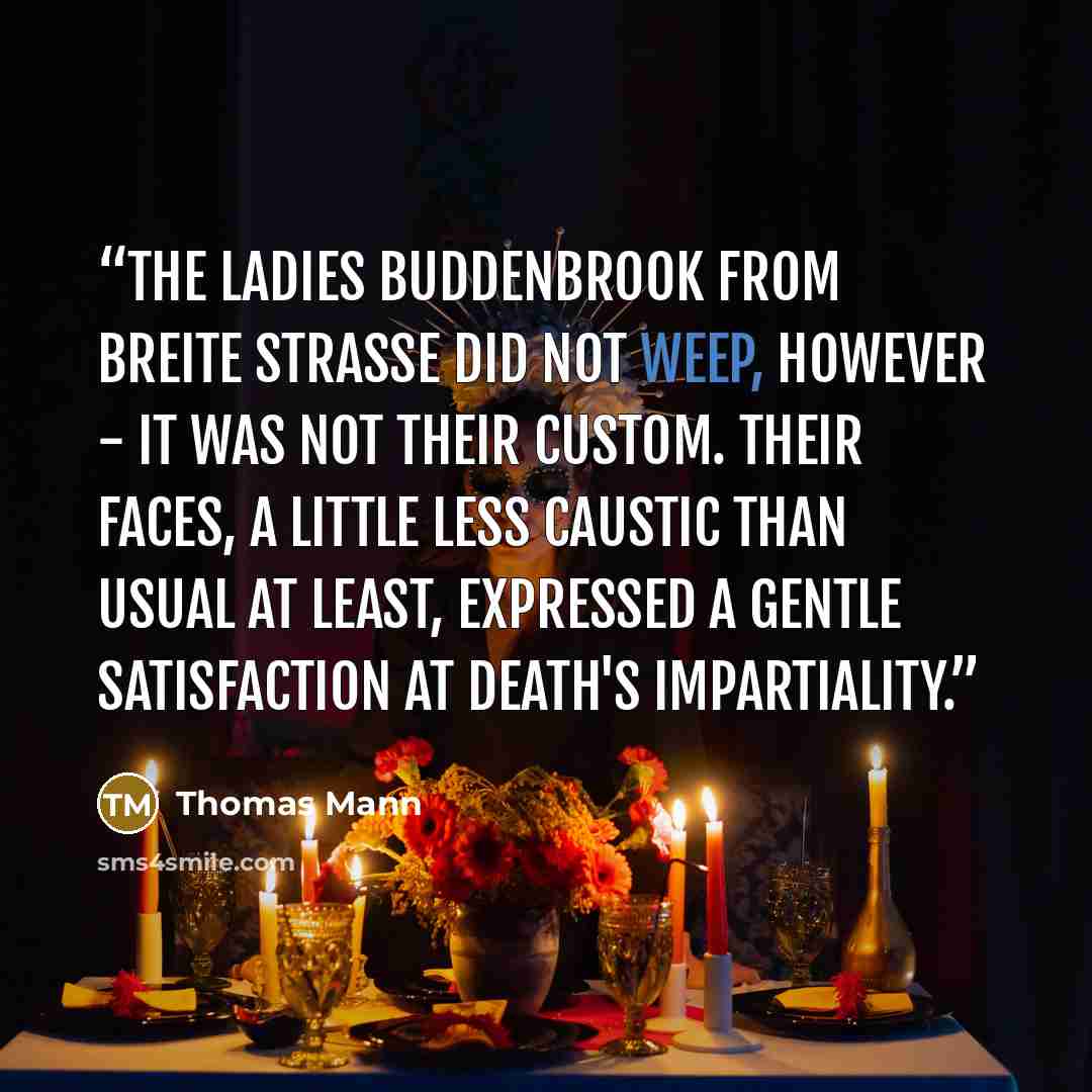 “The Ladies Buddenbrook from Breite Strasse did not weep, however - it was not their custom. Their faces, a little less caustic than usual at least, expressed a gentle satisfaction at death's impartiality.” quote by Thomas Mann