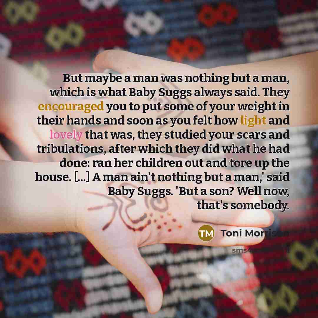 “But maybe a man was nothing but a man, which is what Baby Suggs always said. They encouraged you to put some of your weight in their hands and soon as you felt how light and lovely that was, they studied your scars and tribulations, after which they did what he had done: ran her children out and…” quote by Toni Morrison